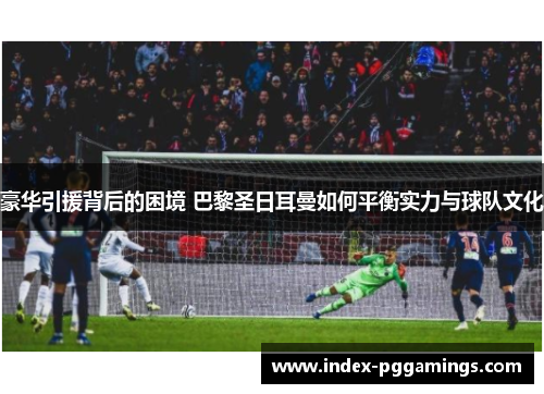 豪华引援背后的困境 巴黎圣日耳曼如何平衡实力与球队文化