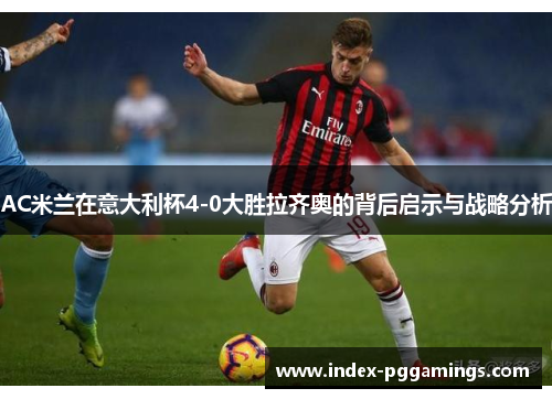 AC米兰在意大利杯4-0大胜拉齐奥的背后启示与战略分析