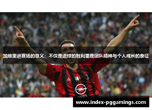 加维重返赛场的意义：不仅是进球的胜利更是团队精神与个人成长的象征