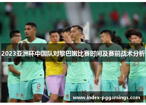 2023亚洲杯中国队对黎巴嫩比赛时间及赛前战术分析