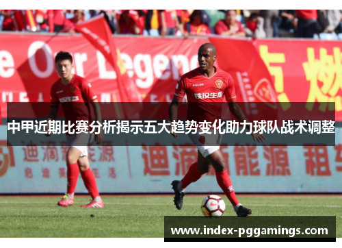 中甲近期比赛分析揭示五大趋势变化助力球队战术调整