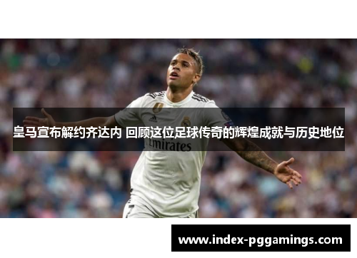 皇马宣布解约齐达内 回顾这位足球传奇的辉煌成就与历史地位