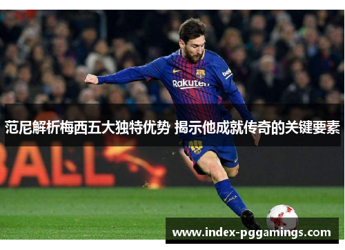 范尼解析梅西五大独特优势 揭示他成就传奇的关键要素