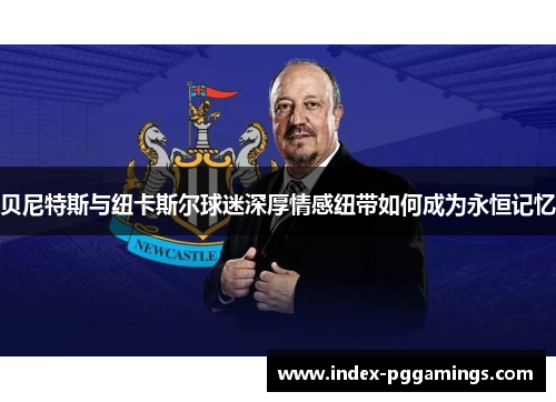 贝尼特斯与纽卡斯尔球迷深厚情感纽带如何成为永恒记忆 贝尼特斯与纽卡斯尔球迷深厚情感纽带如何成为永恒记忆