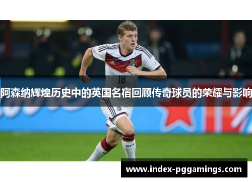 阿森纳辉煌历史中的英国名宿回顾传奇球员的荣耀与影响
