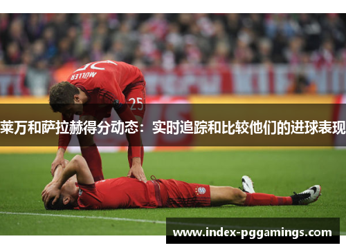 莱万和萨拉赫得分动态:实时追踪和比较他们的进球表现 莱万和萨拉赫得分动态:实时追踪和比较他们的进球表现