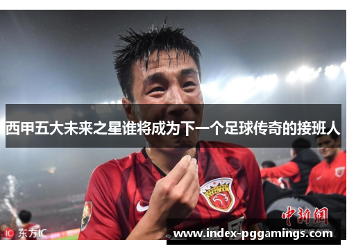 西甲五大未来之星谁将成为下一个足球传奇的接班人