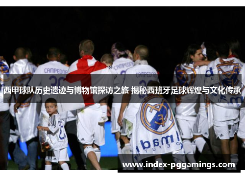 西甲球队历史遗迹与博物馆探访之旅 揭秘西班牙足球辉煌与文化传承 西甲球队历史遗迹与博物馆探访之旅 揭秘西班牙足球辉煌与文化传承