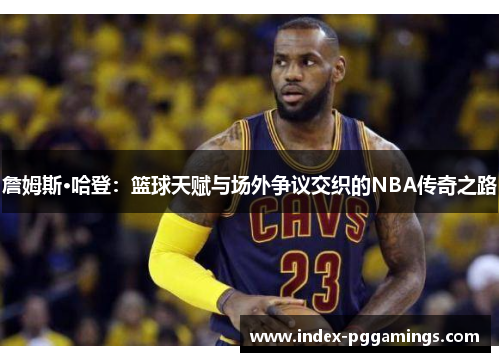 詹姆斯·哈登：篮球天赋与场外争议交织的NBA传奇之路