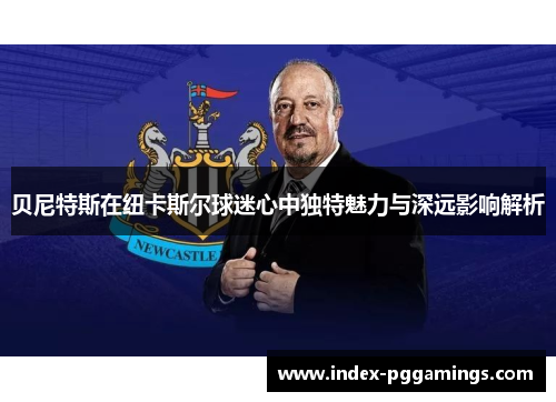 贝尼特斯在纽卡斯尔球迷心中独特魅力与深远影响解析 贝尼特斯在纽卡斯尔球迷心中独特魅力与深远影响解析