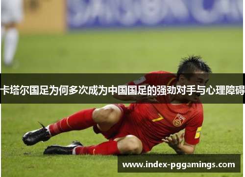 卡塔尔国足为何多次成为中国国足的强劲对手与心理障碍