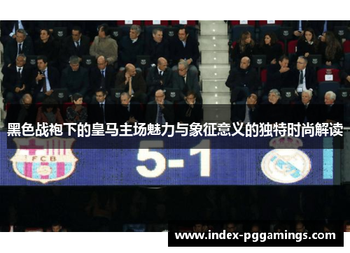 黑色战袍下的皇马主场魅力与象征意义的独特时尚解读