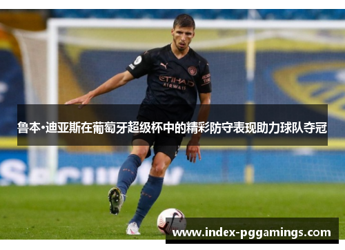 鲁本·迪亚斯在葡萄牙超级杯中的精彩防守表现助力球队夺冠