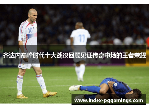 齐达内巅峰时代十大战役回顾见证传奇中场的王者荣耀