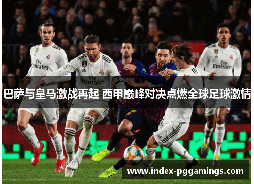 巴萨与皇马激战再起 西甲巅峰对决点燃全球足球激情 巴萨与皇马激战再起 西甲巅峰对决点燃全球足球激情