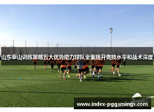 山东泰山训练策略五大优势助力球队全面提升竞技水平和战术深度 山东泰山训练策略五大优势助力球队全面提升竞技水平和战术深度