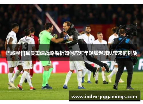 巴黎圣日耳曼重建战略解析如何应对年轻崛起球队带来的挑战