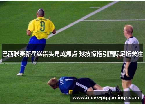 巴西联赛新星崭露头角成焦点 球技惊艳引国际足坛关注