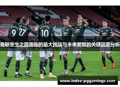 曼联重生之路面临的最大挑战与未来发展的关键因素分析