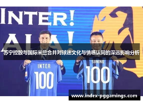 苏宁控股与国际米兰合并对球迷文化与情感认同的深远影响分析