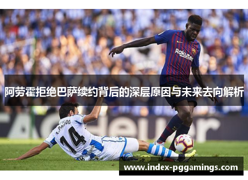 阿劳霍拒绝巴萨续约背后的深层原因与未来去向解析